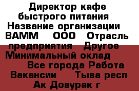 Директор кафе быстрого питания › Название организации ­ ВАММ  , ООО › Отрасль предприятия ­ Другое › Минимальный оклад ­ 45 000 - Все города Работа » Вакансии   . Тыва респ.,Ак-Довурак г.